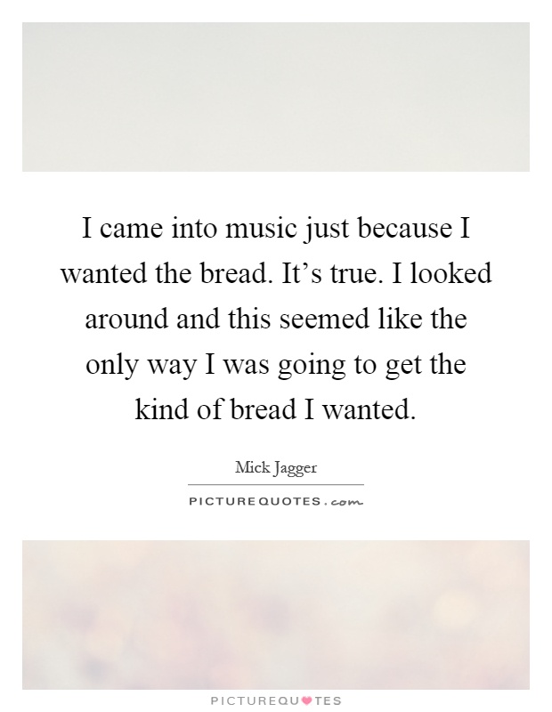 I came into music just because I wanted the bread. It's true. I looked around and this seemed like the only way I was going to get the kind of bread I wanted Picture Quote #1