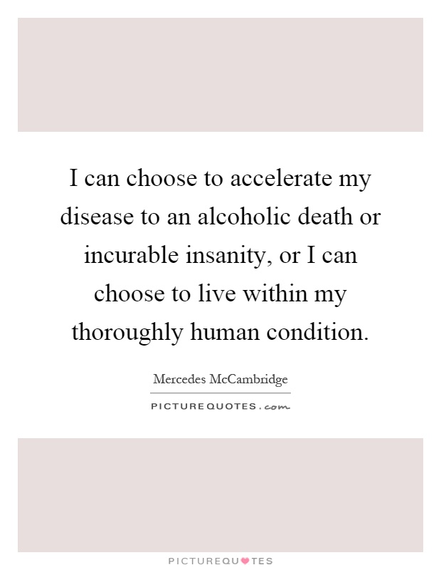 I can choose to accelerate my disease to an alcoholic death or incurable insanity, or I can choose to live within my thoroughly human condition Picture Quote #1