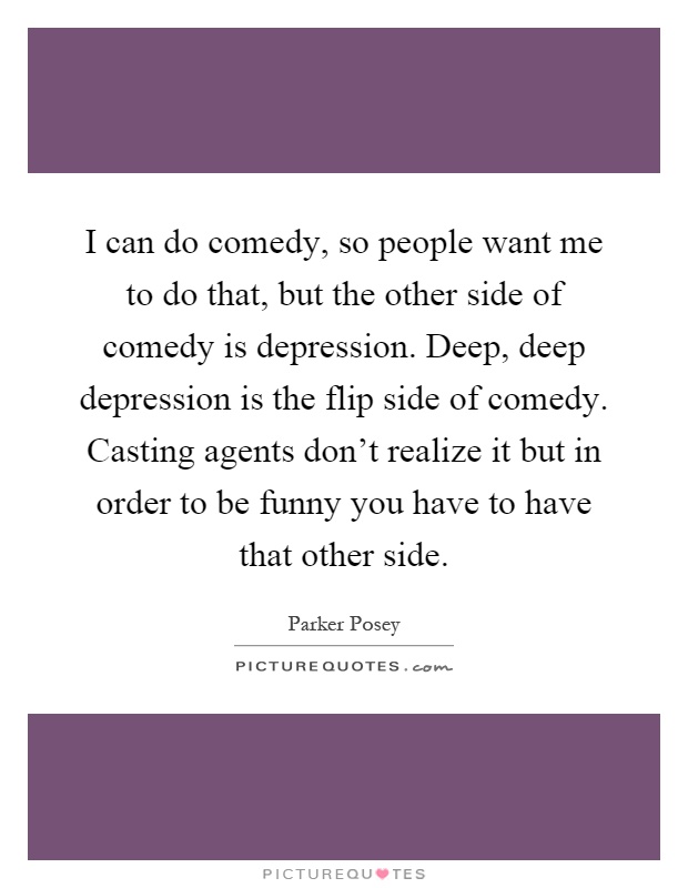 I can do comedy, so people want me to do that, but the other side of comedy is depression. Deep, deep depression is the flip side of comedy. Casting agents don't realize it but in order to be funny you have to have that other side Picture Quote #1
