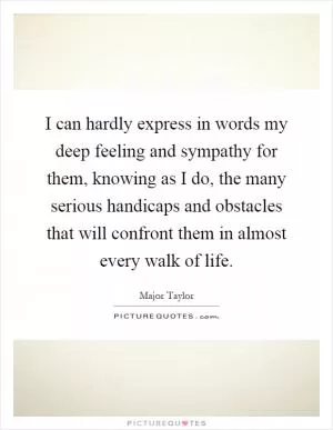 I can hardly express in words my deep feeling and sympathy for them, knowing as I do, the many serious handicaps and obstacles that will confront them in almost every walk of life Picture Quote #1