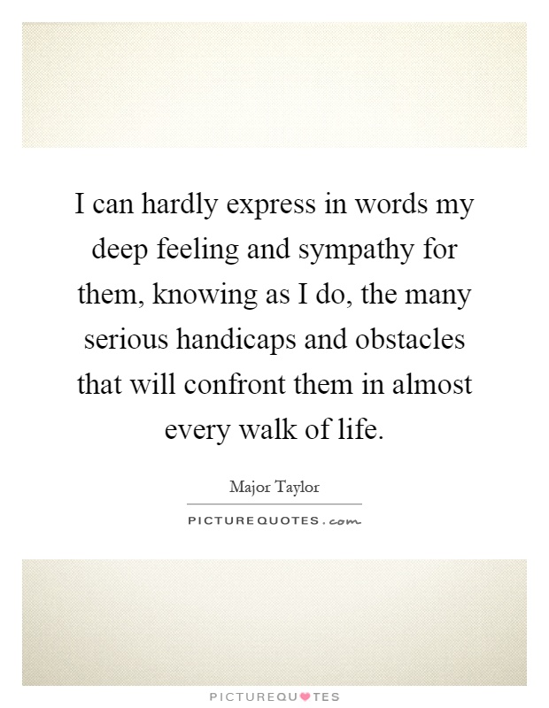 I can hardly express in words my deep feeling and sympathy for them, knowing as I do, the many serious handicaps and obstacles that will confront them in almost every walk of life Picture Quote #1