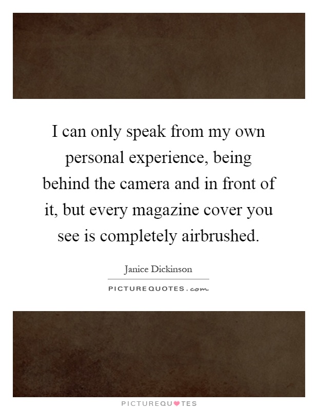 I can only speak from my own personal experience, being behind the camera and in front of it, but every magazine cover you see is completely airbrushed Picture Quote #1