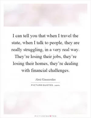 I can tell you that when I travel the state, when I talk to people, they are really struggling, in a very real way. They’re losing their jobs, they’re losing their homes, they’re dealing with financial challenges Picture Quote #1