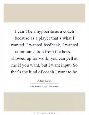 I can’t be a hypocrite as a coach because as a player that’s what I wanted. I wanted feedback, I wanted communication from the boss. I showed up for work, you can yell at me if you want, but I want input. So that’s the kind of coach I want to be Picture Quote #1