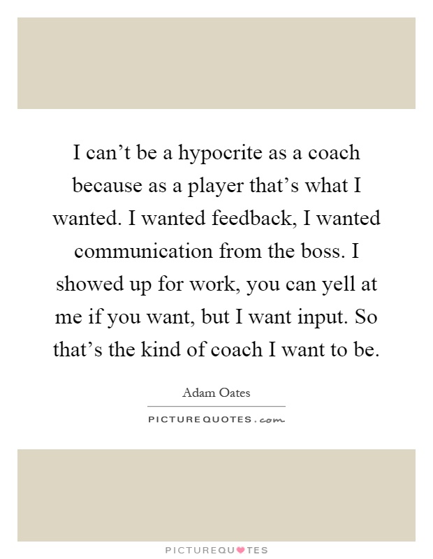 I can't be a hypocrite as a coach because as a player that's what I wanted. I wanted feedback, I wanted communication from the boss. I showed up for work, you can yell at me if you want, but I want input. So that's the kind of coach I want to be Picture Quote #1