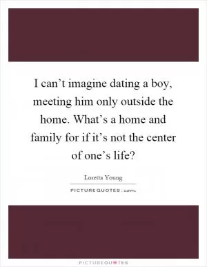 I can’t imagine dating a boy, meeting him only outside the home. What’s a home and family for if it’s not the center of one’s life? Picture Quote #1
