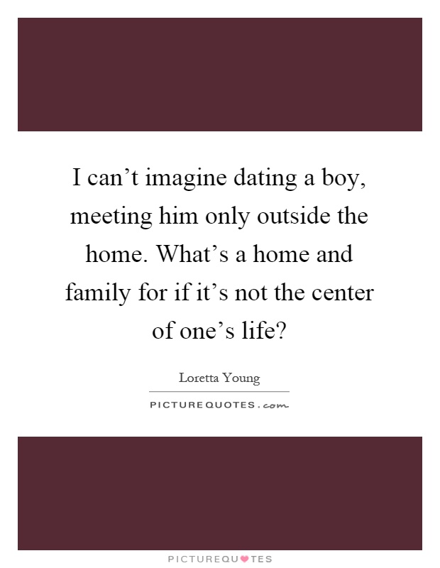 I can't imagine dating a boy, meeting him only outside the home. What's a home and family for if it's not the center of one's life? Picture Quote #1