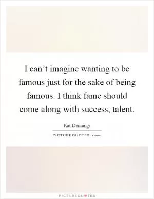 I can’t imagine wanting to be famous just for the sake of being famous. I think fame should come along with success, talent Picture Quote #1