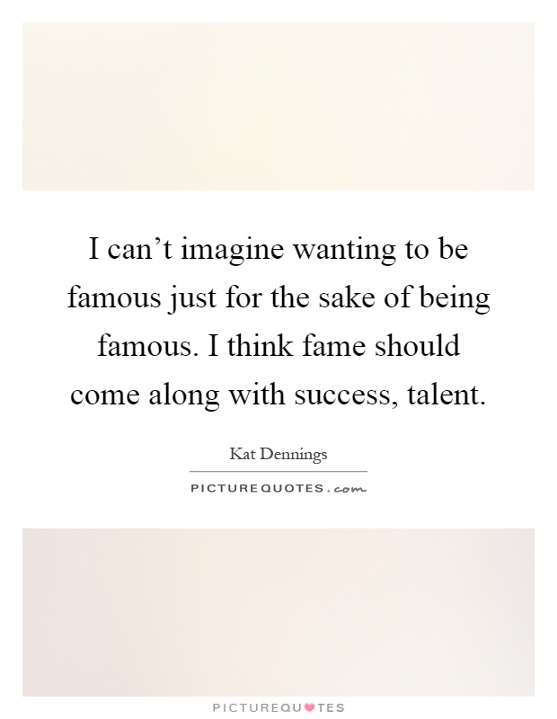 I can't imagine wanting to be famous just for the sake of being famous. I think fame should come along with success, talent Picture Quote #1