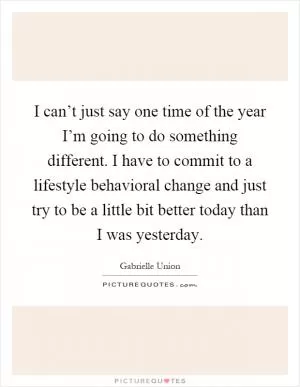 I can’t just say one time of the year I’m going to do something different. I have to commit to a lifestyle behavioral change and just try to be a little bit better today than I was yesterday Picture Quote #1
