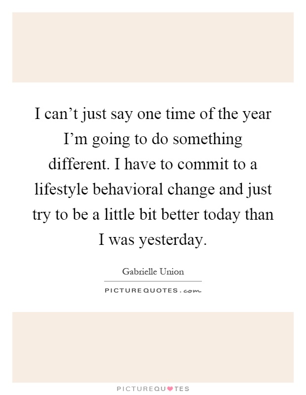 I can't just say one time of the year I'm going to do something different. I have to commit to a lifestyle behavioral change and just try to be a little bit better today than I was yesterday Picture Quote #1