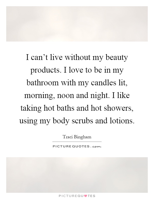 I can't live without my beauty products. I love to be in my bathroom with my candles lit, morning, noon and night. I like taking hot baths and hot showers, using my body scrubs and lotions Picture Quote #1