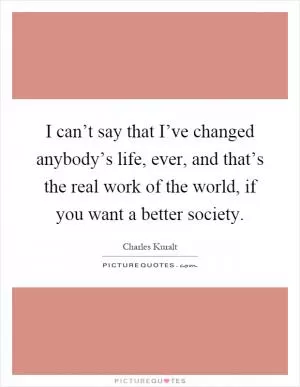 I can’t say that I’ve changed anybody’s life, ever, and that’s the real work of the world, if you want a better society Picture Quote #1