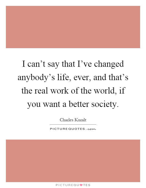 I can't say that I've changed anybody's life, ever, and that's the real work of the world, if you want a better society Picture Quote #1