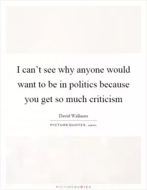 I can’t see why anyone would want to be in politics because you get so much criticism Picture Quote #1