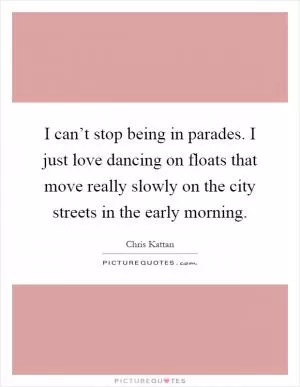 I can’t stop being in parades. I just love dancing on floats that move really slowly on the city streets in the early morning Picture Quote #1