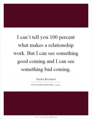 I can’t tell you 100 percent what makes a relationship work. But I can see something good coming and I can see something bad coming Picture Quote #1