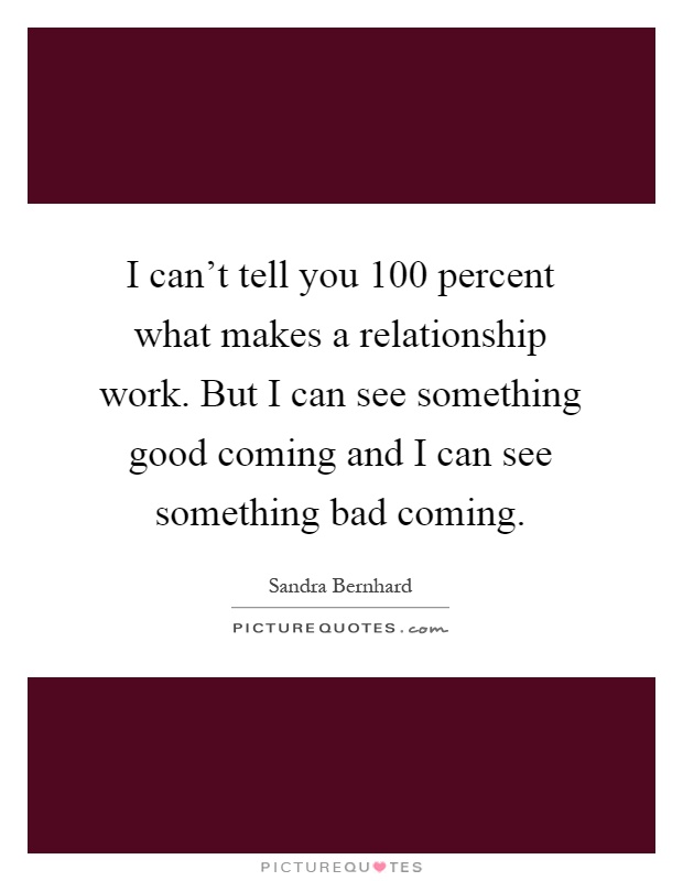 I can't tell you 100 percent what makes a relationship work. But I can see something good coming and I can see something bad coming Picture Quote #1
