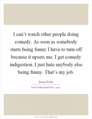 I can’t watch other people doing comedy. As soon as somebody starts being funny I have to turn off because it upsets me. I get comedy indigestion. I just hate anybody else being funny. That’s my job Picture Quote #1
