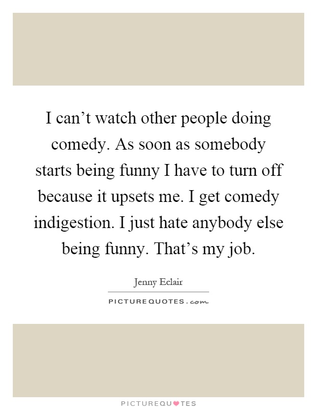 I can't watch other people doing comedy. As soon as somebody starts being funny I have to turn off because it upsets me. I get comedy indigestion. I just hate anybody else being funny. That's my job Picture Quote #1