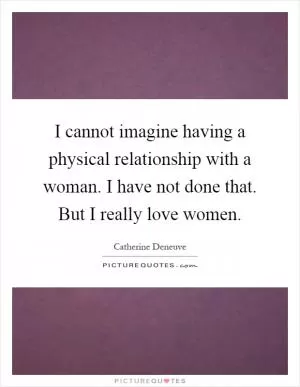 I cannot imagine having a physical relationship with a woman. I have not done that. But I really love women Picture Quote #1