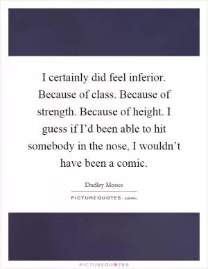 I certainly did feel inferior. Because of class. Because of strength. Because of height. I guess if I’d been able to hit somebody in the nose, I wouldn’t have been a comic Picture Quote #1
