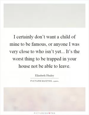 I certainly don’t want a child of mine to be famous, or anyone I was very close to who isn’t yet... It’s the worst thing to be trapped in your house not be able to leave Picture Quote #1