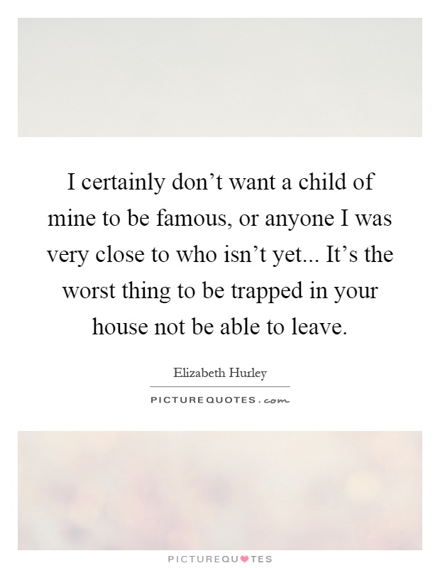 I certainly don't want a child of mine to be famous, or anyone I was very close to who isn't yet... It's the worst thing to be trapped in your house not be able to leave Picture Quote #1