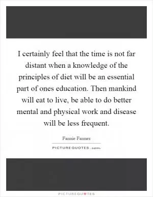 I certainly feel that the time is not far distant when a knowledge of the principles of diet will be an essential part of ones education. Then mankind will eat to live, be able to do better mental and physical work and disease will be less frequent Picture Quote #1