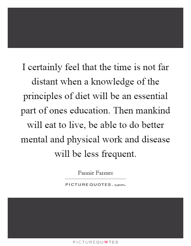 I certainly feel that the time is not far distant when a knowledge of the principles of diet will be an essential part of ones education. Then mankind will eat to live, be able to do better mental and physical work and disease will be less frequent Picture Quote #1