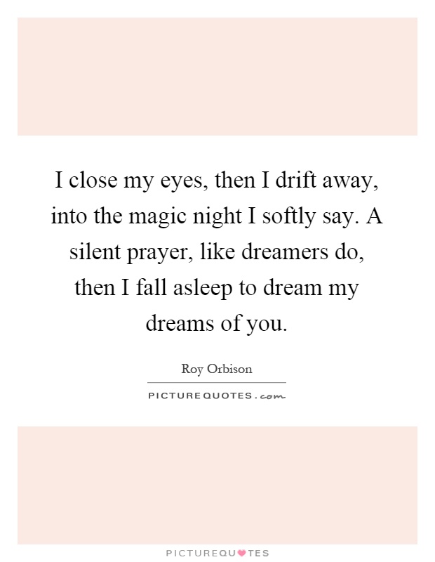 I close my eyes, then I drift away, into the magic night I softly say. A silent prayer, like dreamers do, then I fall asleep to dream my dreams of you Picture Quote #1