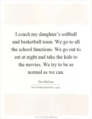 I coach my daughter’s softball and basketball team. We go to all the school functions. We go out to eat at night and take the kids to the movies. We try to be as normal as we can Picture Quote #1