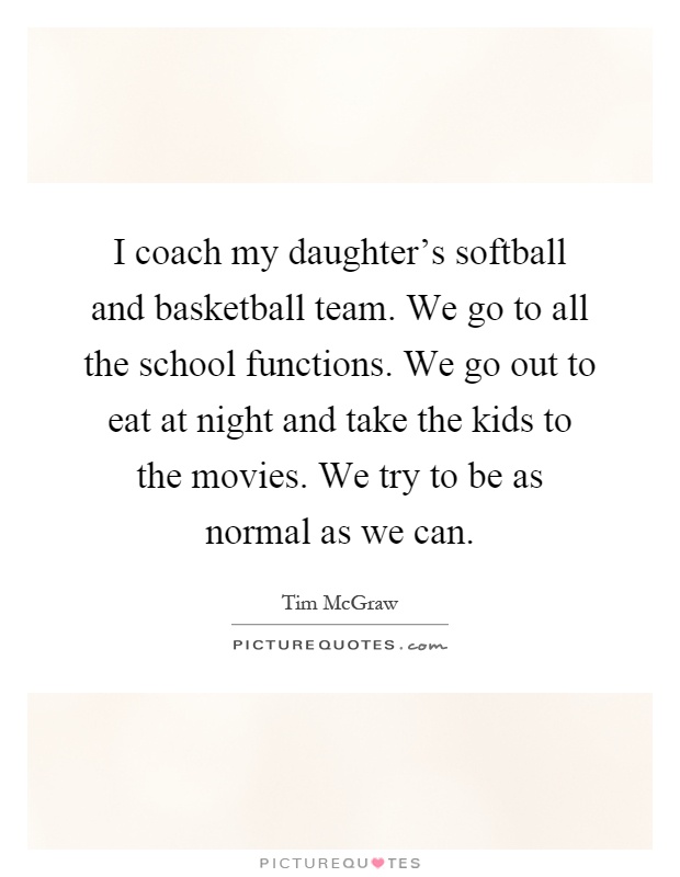I coach my daughter's softball and basketball team. We go to all the school functions. We go out to eat at night and take the kids to the movies. We try to be as normal as we can Picture Quote #1