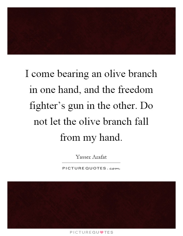 I come bearing an olive branch in one hand, and the freedom fighter's gun in the other. Do not let the olive branch fall from my hand Picture Quote #1