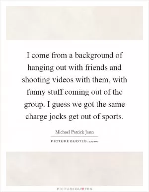 I come from a background of hanging out with friends and shooting videos with them, with funny stuff coming out of the group. I guess we got the same charge jocks get out of sports Picture Quote #1