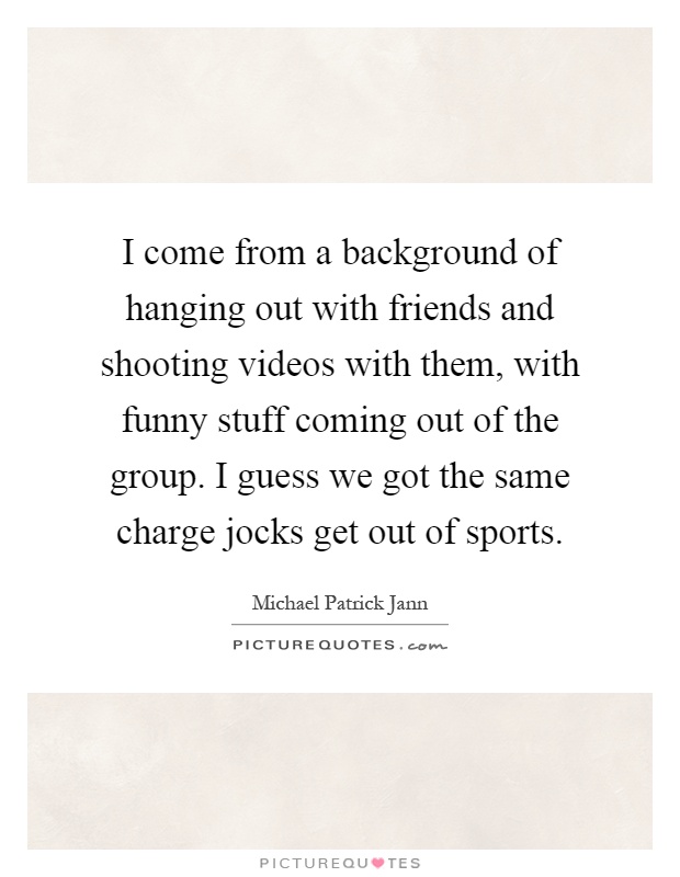 I come from a background of hanging out with friends and shooting videos with them, with funny stuff coming out of the group. I guess we got the same charge jocks get out of sports Picture Quote #1