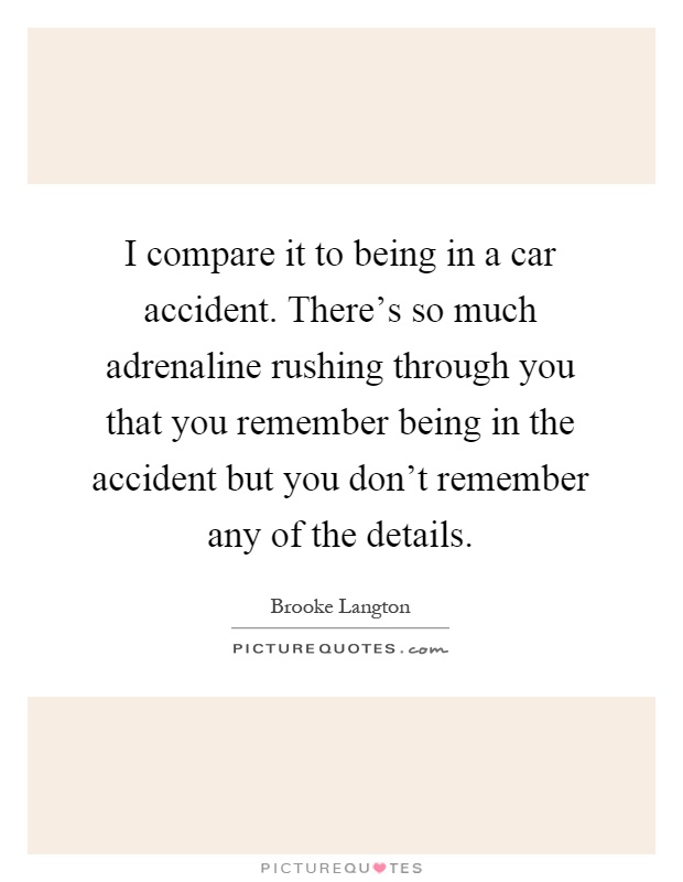 I compare it to being in a car accident. There's so much adrenaline rushing through you that you remember being in the accident but you don't remember any of the details Picture Quote #1