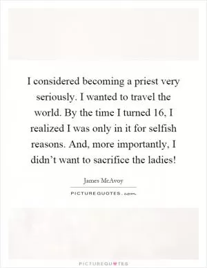 I considered becoming a priest very seriously. I wanted to travel the world. By the time I turned 16, I realized I was only in it for selfish reasons. And, more importantly, I didn’t want to sacrifice the ladies! Picture Quote #1
