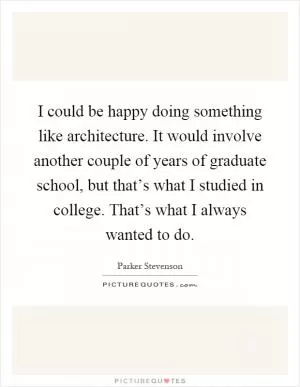 I could be happy doing something like architecture. It would involve another couple of years of graduate school, but that’s what I studied in college. That’s what I always wanted to do Picture Quote #1