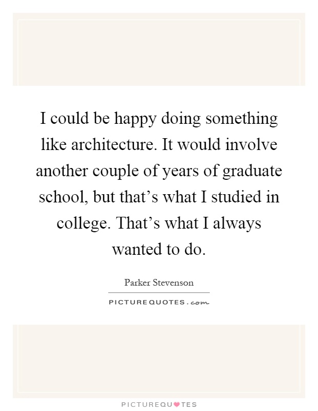 I could be happy doing something like architecture. It would involve another couple of years of graduate school, but that's what I studied in college. That's what I always wanted to do Picture Quote #1