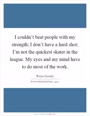 I couldn’t beat people with my strength; I don’t have a hard shot; I’m not the quickest skater in the league. My eyes and my mind have to do most of the work Picture Quote #1