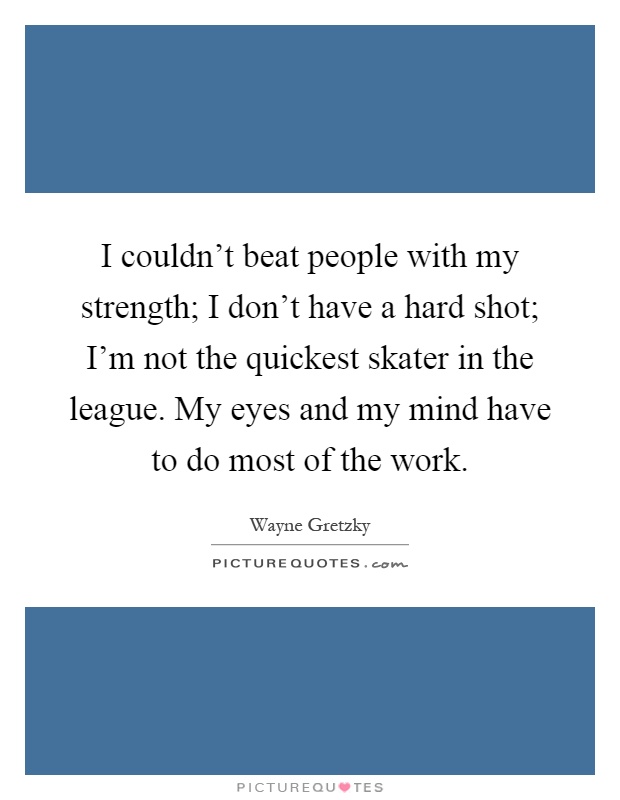 I couldn't beat people with my strength; I don't have a hard shot; I'm not the quickest skater in the league. My eyes and my mind have to do most of the work Picture Quote #1