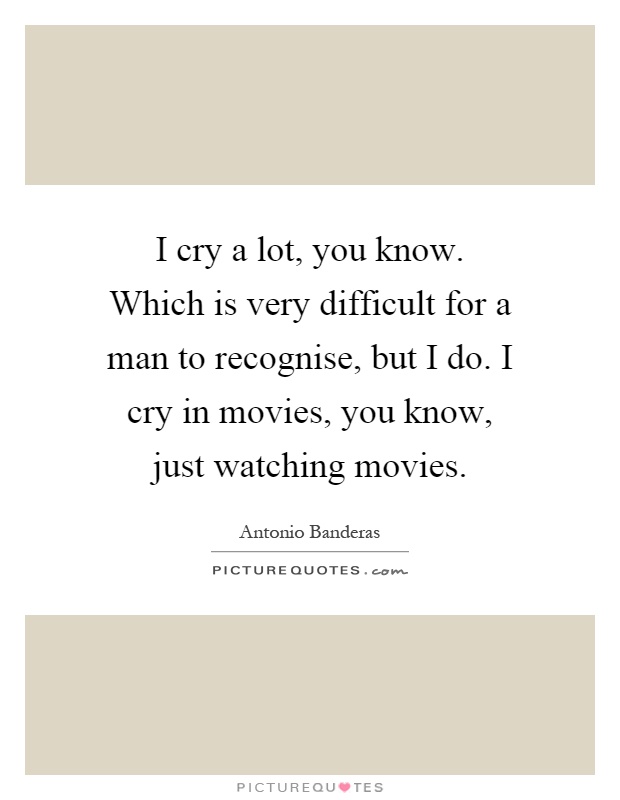 I cry a lot, you know. Which is very difficult for a man to recognise, but I do. I cry in movies, you know, just watching movies Picture Quote #1
