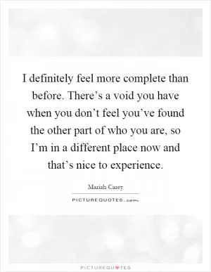 I definitely feel more complete than before. There’s a void you have when you don’t feel you’ve found the other part of who you are, so I’m in a different place now and that’s nice to experience Picture Quote #1