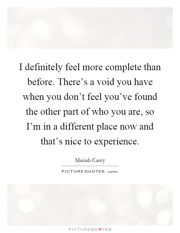 I definitely feel more complete than before. There's a void you have when you don't feel you've found the other part of who you are, so I'm in a different place now and that's nice to experience Picture Quote #1