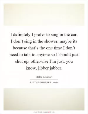 I definitely I prefer to sing in the car. I don’t sing in the shower, maybe its because that’s the one time I don’t need to talk to anyone so I should just shut up, otherwise I’m just, you know, jibber jabber Picture Quote #1