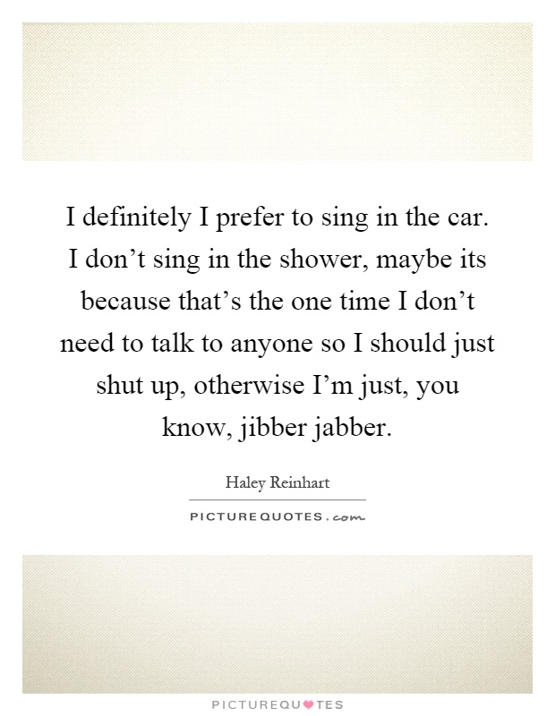 I definitely I prefer to sing in the car. I don't sing in the shower, maybe its because that's the one time I don't need to talk to anyone so I should just shut up, otherwise I'm just, you know, jibber jabber Picture Quote #1