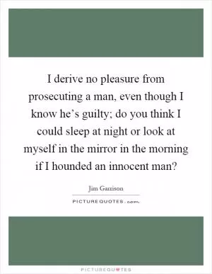 I derive no pleasure from prosecuting a man, even though I know he’s guilty; do you think I could sleep at night or look at myself in the mirror in the morning if I hounded an innocent man? Picture Quote #1