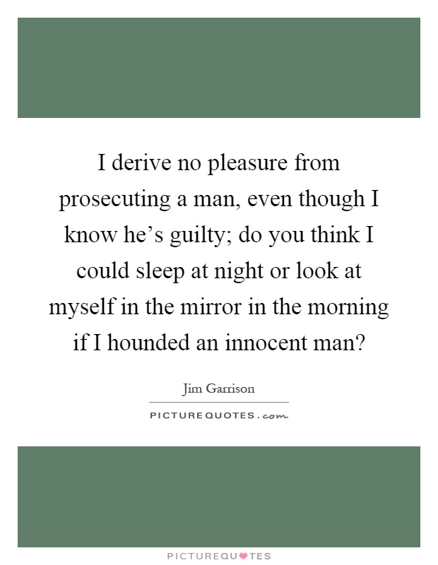I derive no pleasure from prosecuting a man, even though I know he's guilty; do you think I could sleep at night or look at myself in the mirror in the morning if I hounded an innocent man? Picture Quote #1