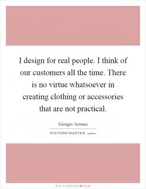 I design for real people. I think of our customers all the time. There is no virtue whatsoever in creating clothing or accessories that are not practical Picture Quote #1